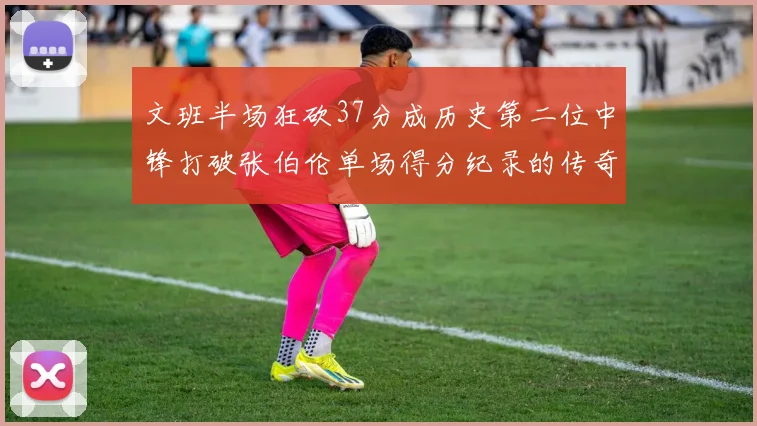 文班半场狂砍37分成历史第二位中锋打破张伯伦单场得分纪录的传奇时刻