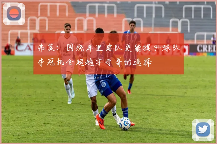 弗莱：围绕库里建队更能提升球队夺冠机会超越字母哥的选择