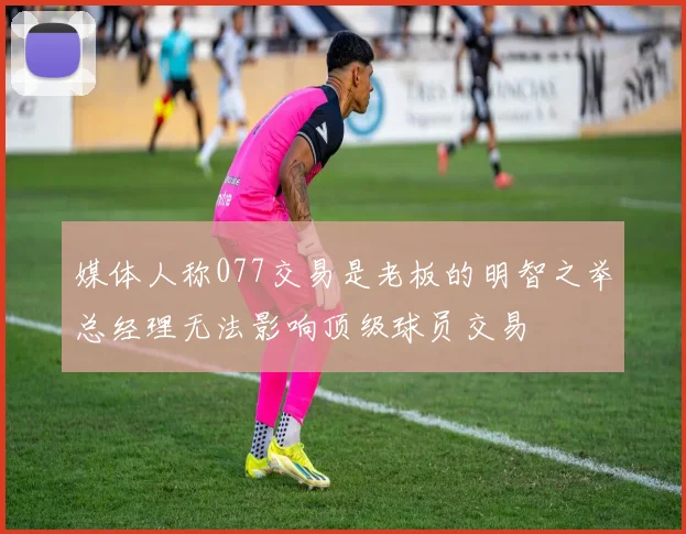 媒体人称077交易是老板的明智之举总经理无法影响顶级球员交易