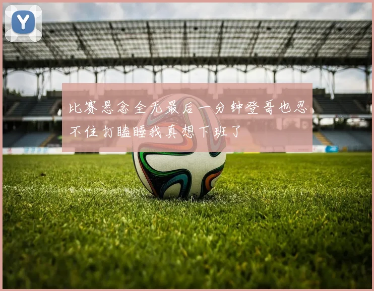 比赛悬念全无最后一分钟登哥也忍不住打瞌睡我真想下班了