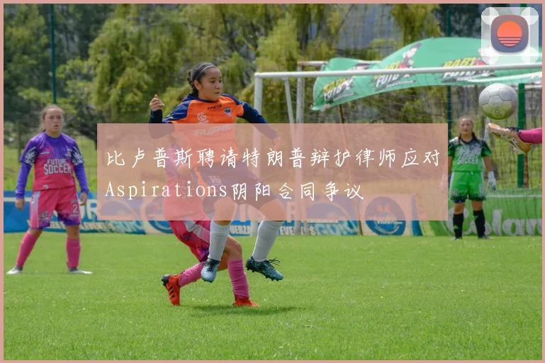 比卢普斯聘请特朗普辩护律师应对Aspirations阴阳合同争议