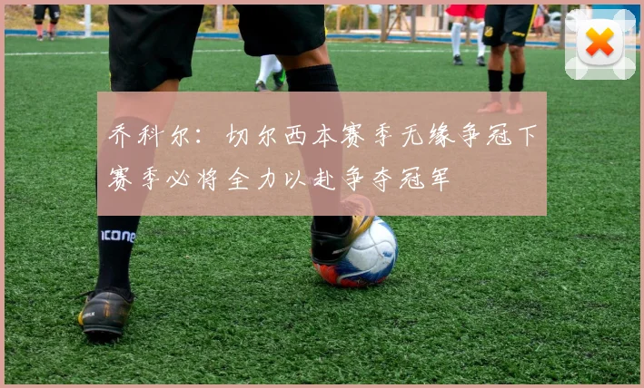 乔科尔：切尔西本赛季无缘争冠下赛季必将全力以赴争夺冠军