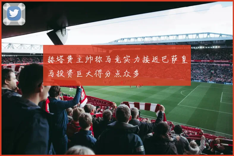 赫塔费主帅称马竞实力接近巴萨皇马投资巨大得分点众多