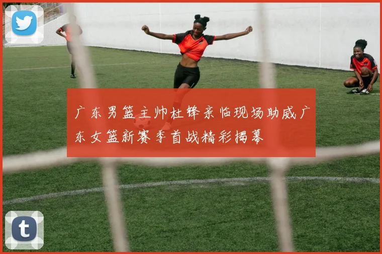 广东男篮主帅杜锋亲临现场助威广东女篮新赛季首战精彩揭幕