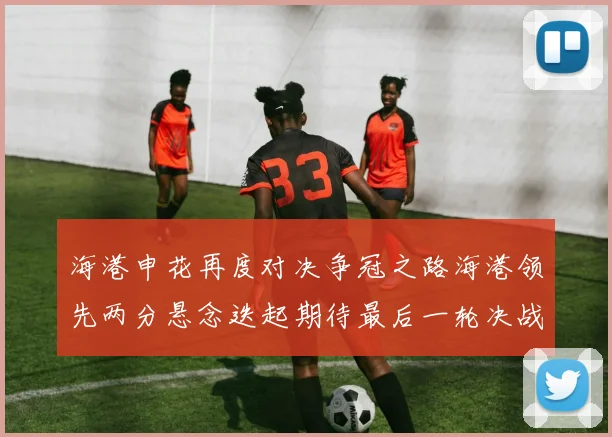 海港申花再度对决争冠之路海港领先两分悬念迭起期待最后一轮决战