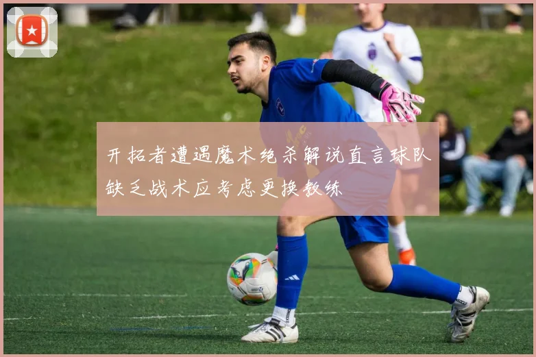 开拓者遭遇魔术绝杀解说直言球队缺乏战术应考虑更换教练