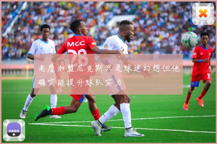 老詹加盟尼克斯只是球迷幻想但他确实能提升球队实力