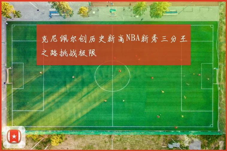 克尼佩尔创历史新高NBA新秀三分王之路挑战极限