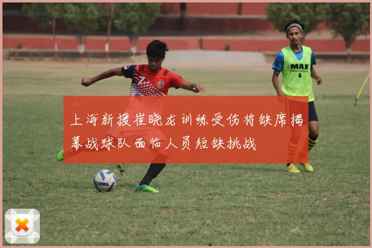 上海新援崔晓龙训练受伤将缺席揭幕战球队面临人员短缺挑战