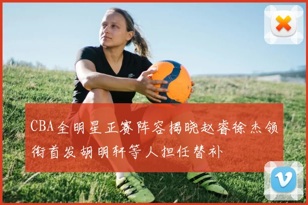 CBA全明星正赛阵容揭晓赵睿徐杰领衔首发胡明轩等人担任替补