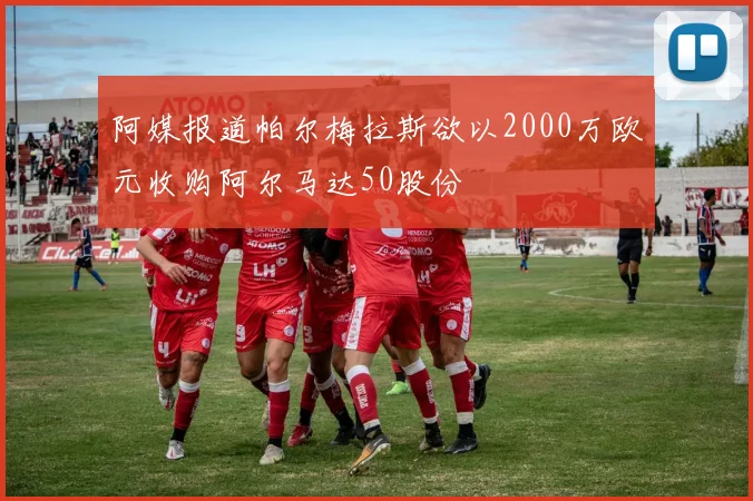 阿媒报道帕尔梅拉斯欲以2000万欧元收购阿尔马达50股份