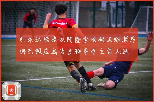 巴尔达诺建议阿隆索明确点球顺序姆巴佩应成为金靴争夺主罚人选