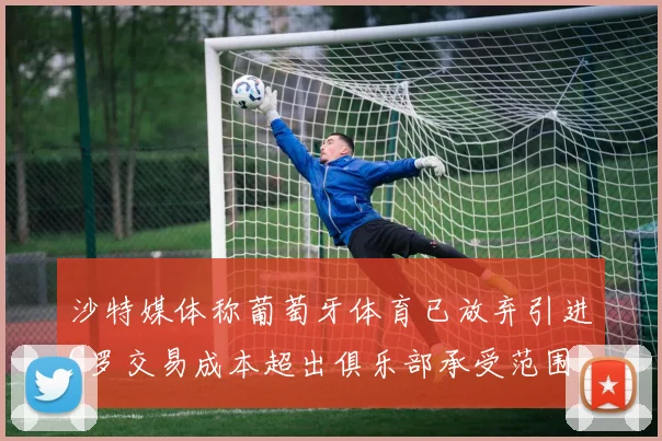 沙特媒体称葡萄牙体育已放弃引进C罗交易成本超出俱乐部承受范围