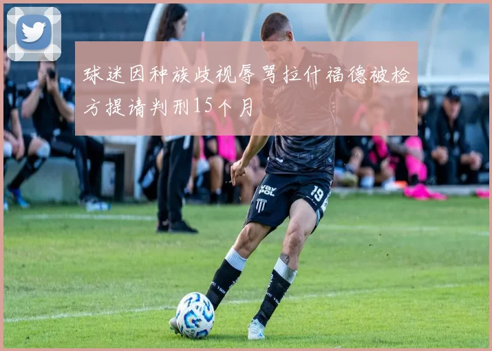 球迷因种族歧视辱骂拉什福德被检方提请判刑15个月