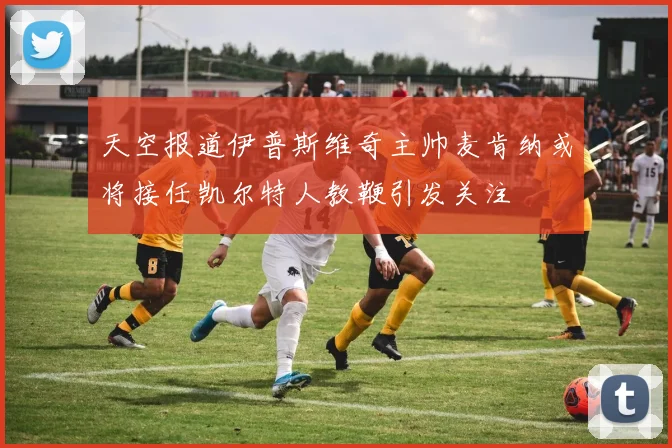 天空报道伊普斯维奇主帅麦肯纳或将接任凯尔特人教鞭引发关注