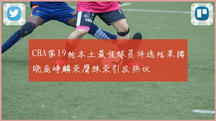 CBA第19轮本土最佳球员评选结果揭晓庞峥麟荣膺殊荣引发热议