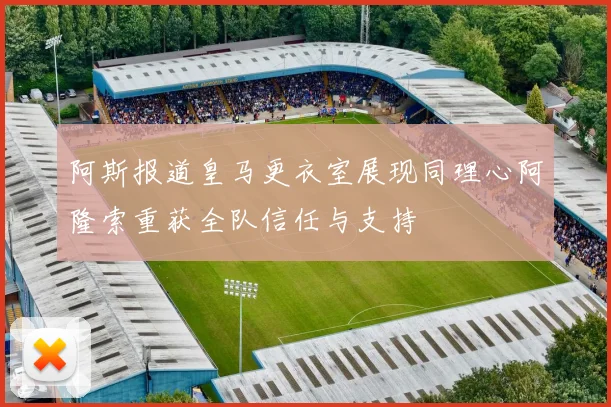 阿斯报道皇马更衣室展现同理心阿隆索重获全队信任与支持