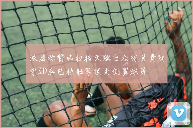 浓眉称赞弗拉格天赋出众将负责防守KD和巴特勒等顶尖侧翼球员