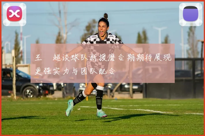 王燊超谈球队新援磨合期期待展现更强实力与团队配合