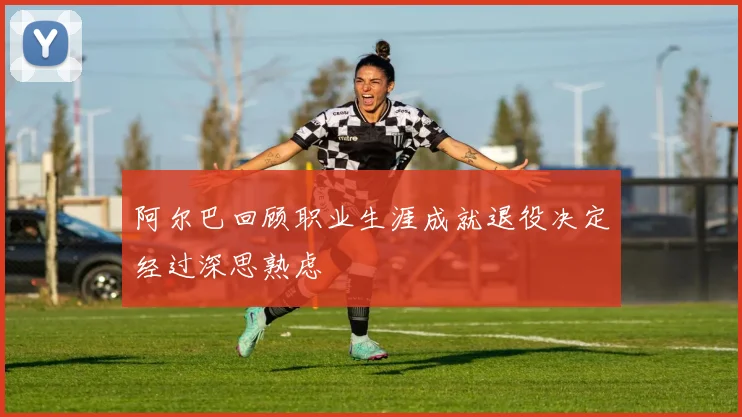 阿尔巴回顾职业生涯成就退役决定经过深思熟虑