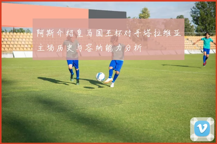 阿斯介绍皇马国王杯对手塔拉维亚主场历史与容纳能力分析