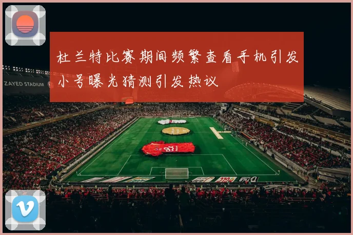 杜兰特比赛期间频繁查看手机引发小号曝光猜测引发热议