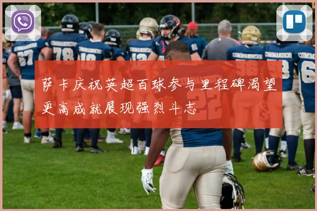 萨卡庆祝英超百球参与里程碑渴望更高成就展现强烈斗志