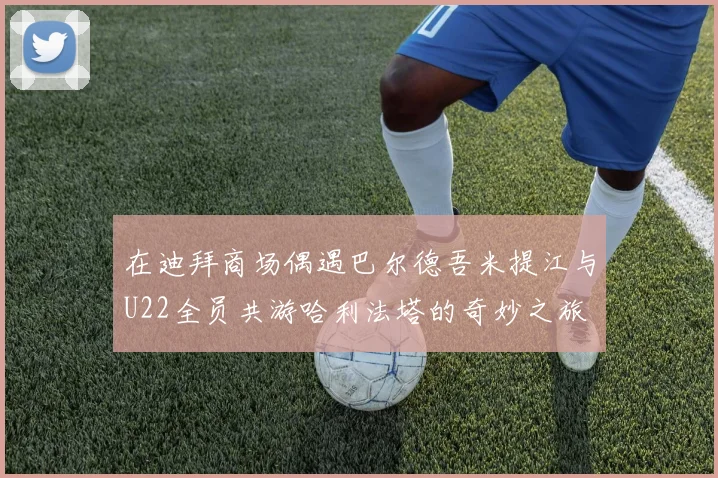 在迪拜商场偶遇巴尔德吾米提江与U22全员共游哈利法塔的奇妙之旅