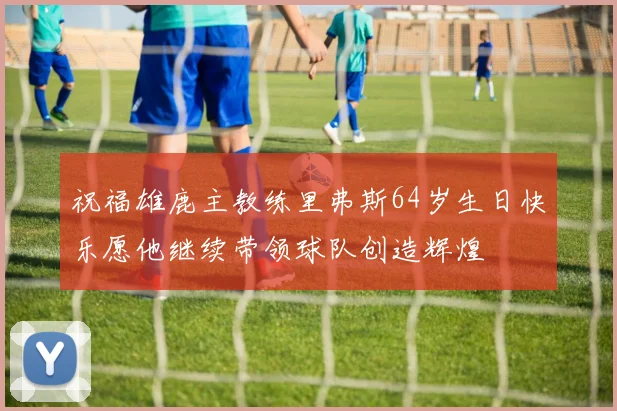祝福雄鹿主教练里弗斯64岁生日快乐愿他继续带领球队创造辉煌