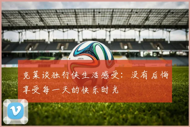 克莱谈独行侠生活感受：没有后悔享受每一天的快乐时光