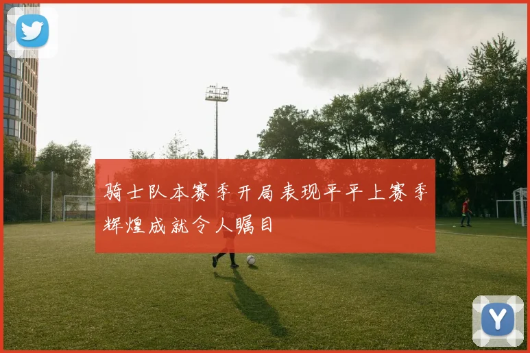 骑士队本赛季开局表现平平上赛季辉煌成就令人瞩目