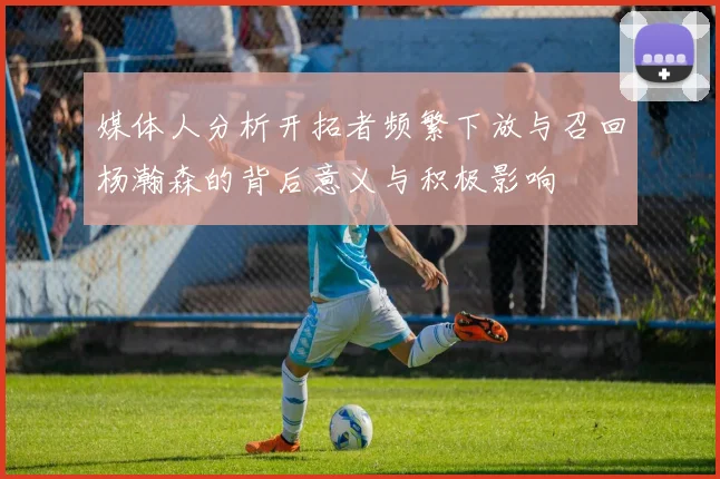 媒体人分析开拓者频繁下放与召回杨瀚森的背后意义与积极影响