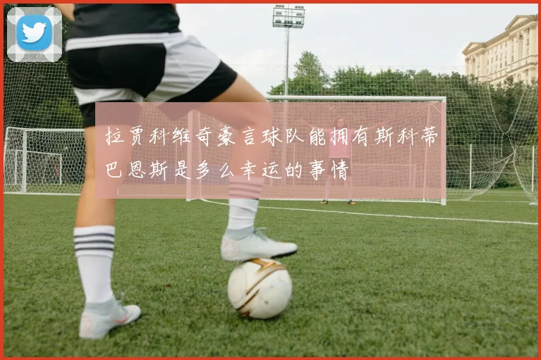 拉贾科维奇豪言球队能拥有斯科蒂巴恩斯是多么幸运的事情