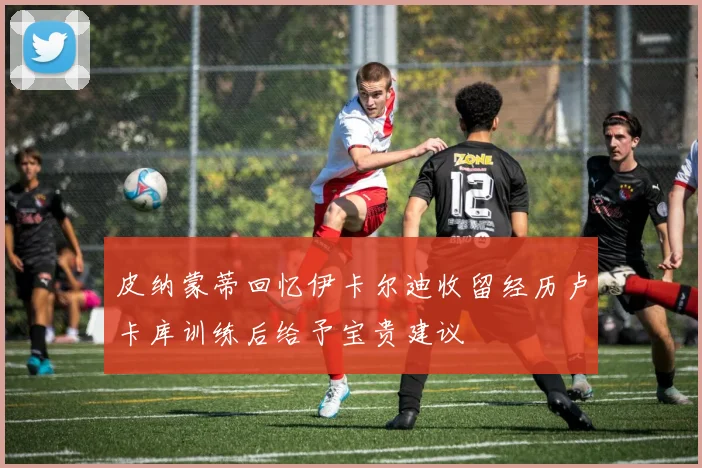 皮纳蒙蒂回忆伊卡尔迪收留经历卢卡库训练后给予宝贵建议