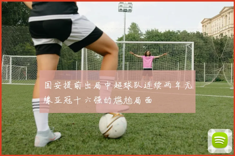 国安提前出局中超球队连续两年无缘亚冠十六强的尴尬局面
